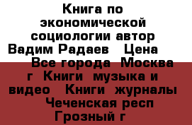 Книга по экономической социологии автор Вадим Радаев › Цена ­ 400 - Все города, Москва г. Книги, музыка и видео » Книги, журналы   . Чеченская респ.,Грозный г.